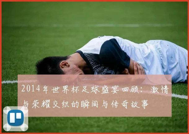 2014年世界杯足球盛宴回顾：激情与荣耀交织的瞬间与传奇故事