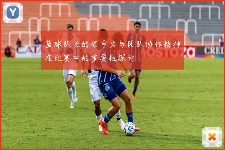 篮球队长的领导力与团队协作精神在比赛中的重要性探讨