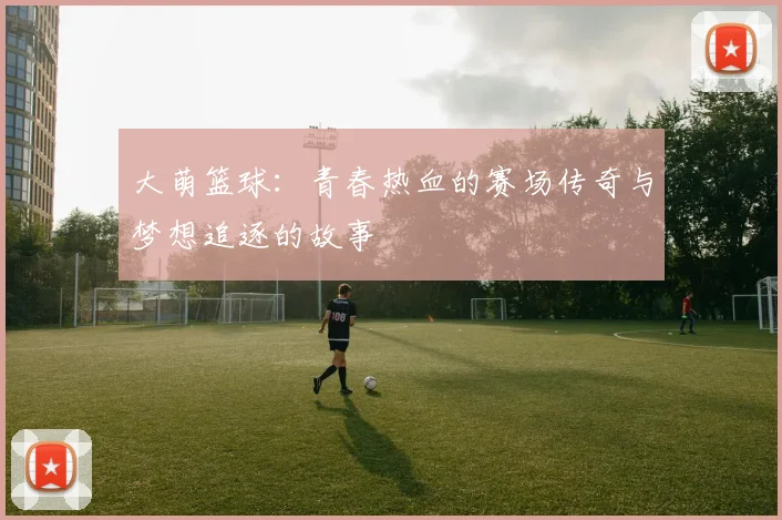大萌篮球：青春热血的赛场传奇与梦想追逐的故事