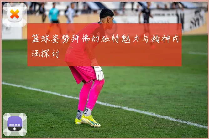 篮球姿势拜佛的独特魅力与精神内涵探讨