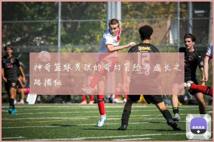神奇篮球男孩的奇幻冒险与成长之路揭秘