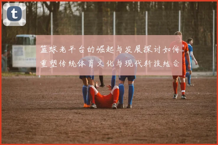 篮球老平台的崛起与发展探讨如何重塑传统体育文化与现代科技结合的未来
