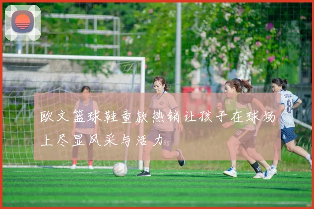 欧文篮球鞋童款热销让孩子在球场上尽显风采与活力