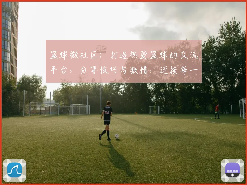 篮球微社区：打造热爱篮球的交流平台，分享技巧与激情，连接每一位球迷的心灵